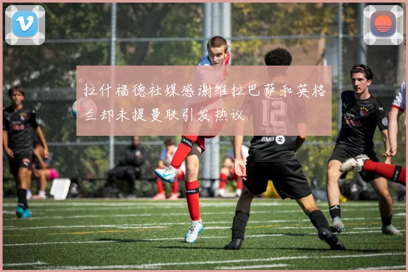 拉什福德社媒感谢维拉巴萨和英格兰却未提曼联引发热议
