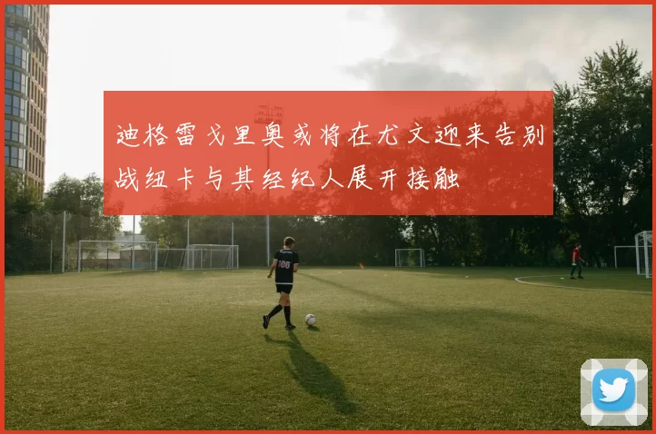 迪格雷戈里奥或将在尤文迎来告别战纽卡与其经纪人展开接触