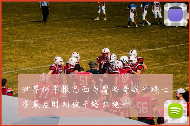 世界杯早报巴西与摩洛哥战平瑞士在最后时刻被卡塔尔绝平