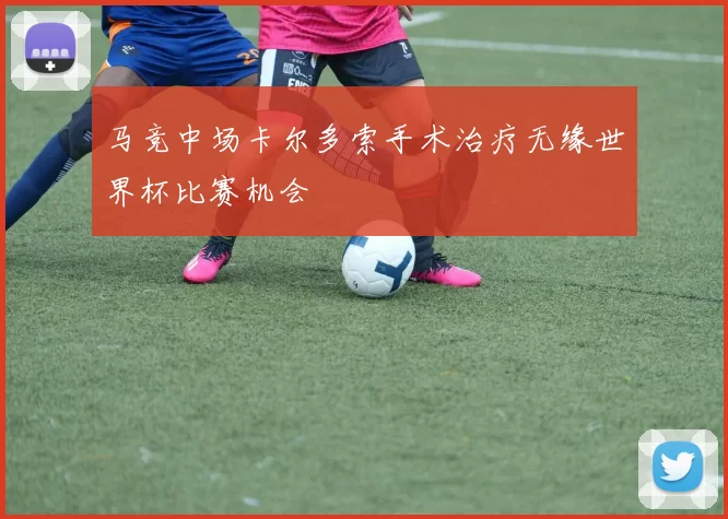 马竞中场卡尔多索手术治疗无缘世界杯比赛机会