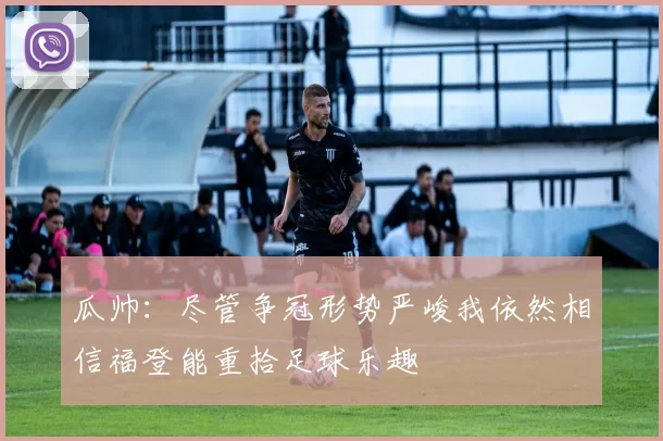 瓜帅：尽管争冠形势严峻我依然相信福登能重拾足球乐趣