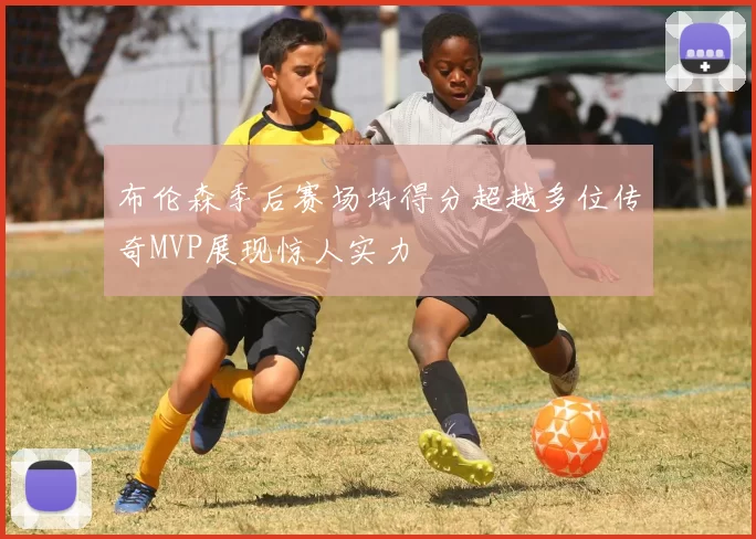布伦森季后赛场均得分超越多位传奇MVP展现惊人实力