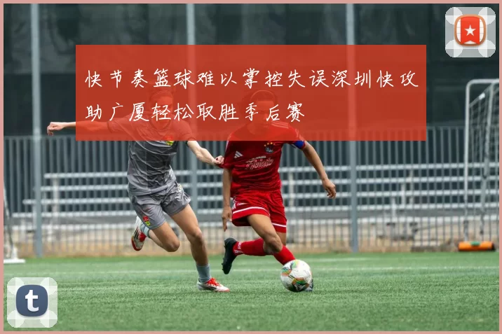 快节奏篮球难以掌控失误深圳快攻助广厦轻松取胜季后赛