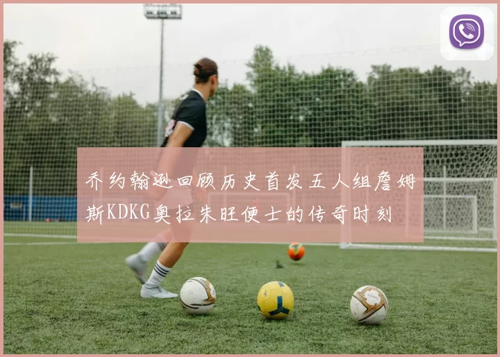 乔约翰逊回顾历史首发五人组詹姆斯KDKG奥拉朱旺便士的传奇时刻