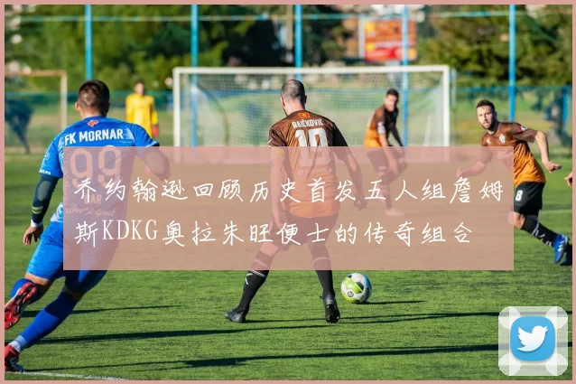 乔约翰逊回顾历史首发五人组詹姆斯KDKG奥拉朱旺便士的传奇组合