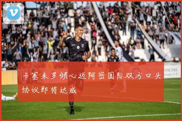卡塞米罗倾心迈阿密国际双方口头协议即将达成