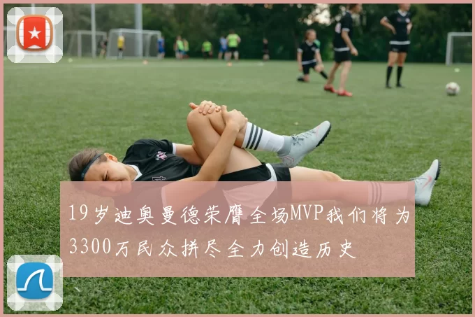 19岁迪奥曼德荣膺全场MVP我们将为3300万民众拼尽全力创造历史
