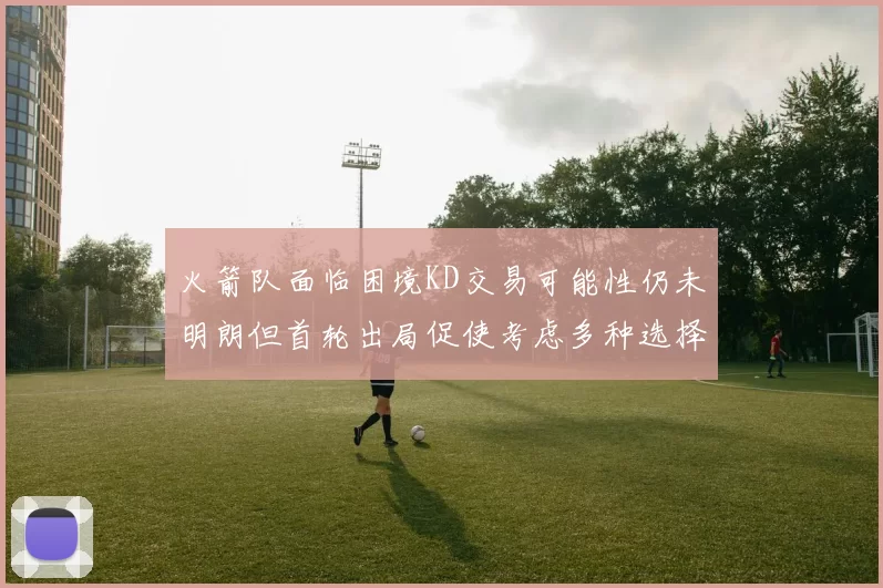 火箭队面临困境KD交易可能性仍未明朗但首轮出局促使考虑多种选择