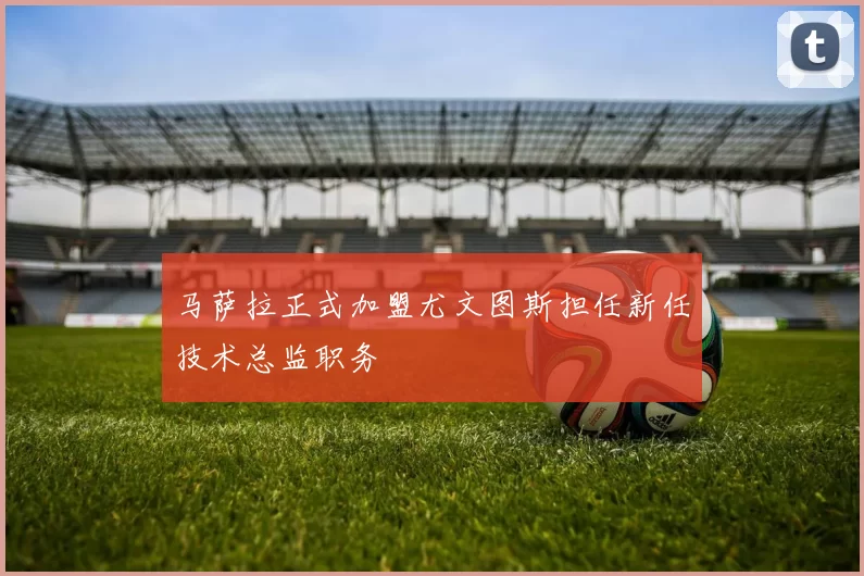 马萨拉正式加盟尤文图斯担任新任技术总监职务